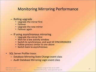 Monitoring Mirroring Performance Rolling upgrade Upgrade the mirror first Failover Upgrade the new mirror Failover again  If using asynchronous mirroring Upgrade the mirror first Wait for a low activity window Switch to synchronous, and wait till SYNCHRONIZED Follow process similar to one above Switch back to asynchronous SQL Server Profiler trace: Database Mirroring State Change event class Audit Database Mirroring Login event class 09th March 2007,  SQL Server Open World Effective Usage of SQL Server 2005 Database Mirroring - www.sqlserver-qa.net 
