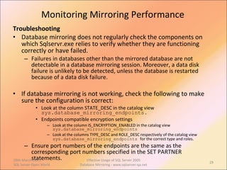 Monitoring Mirroring Performance Troubleshooting Database mirroring does not regularly check the components on which Sqlservr.exe relies to verify whether they are functioning correctly or have failed.  Failures in databases other than the mirrored database are not detectable in a database mirroring session. Moreover, a data disk failure is unlikely to be detected, unless the database is restarted because of a data disk failure.  If database mirroring is not working, check the following to make sure the configuration is correct: Look at the column STATE_DESC in the catalog view  sys.database_mirroring_endpoints . Endpoints compatible encryption settings Look at the column IS_ENCRYPTION_ENABLED in the catalog view  sys.database_mirroring_endpoints  Look at the columns TYPE_DESC and ROLE_DESC respectively of the catalog view  sys.database_mirroring_endpoints   for the correct type and roles. Ensure port numbers of the endpoints are the same as the corresponding port numbers specified in the SET PARTNER statements. 09th March 2007,  SQL Server Open World Effective Usage of SQL Server 2005 Database Mirroring - www.sqlserver-qa.net 
