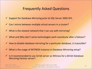 Frequently Asked Questions Support for Database Mirroring prior to SQL Server 2005 SP1. Can I mirror between multiple virtual servers in a cluster? What is the slowest network that I can use with mirroring? What and Why don’t some technologies work seamlessly after a failover? How to disable database mirroring for a particular database, is it possible? What is the usage of WITNESS instance in Database Mirroring setup? Is it recommended to use 32-bit server as Witness for a 64-bit Database Mirroring Partner server? 09th March 2007,  SQL Server Open World Effective Usage of SQL Server 2005 Database Mirroring - www.sqlserver-qa.net 