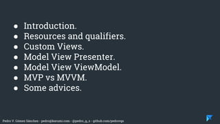 Pedro V. Gómez Sánchez - pedro@karumi.com - @pedro_g_s - github.com/pedrovgs
● Introduction.
● Resources and qualifiers.
● Custom Views.
● Model View Presenter.
● Model View ViewModel.
● MVP vs MVVM.
● Some advices.
 