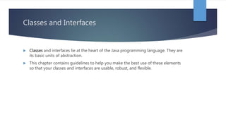 Classes and Interfaces
 Classes and interfaces lie at the heart of the Java programming language. They are
its basic units of abstraction.
 This chapter contains guidelines to help you make the best use of these elements
so that your classes and interfaces are usable, robust, and flexible.
 