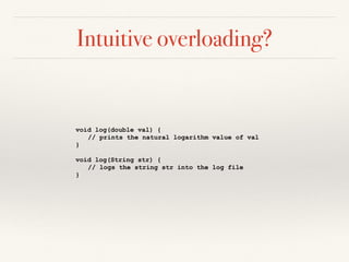 Intuitive overloading?
void log(double val) {
// prints the natural logarithm value of val
}
void log(String str) {
// logs the string str into the log file
}
 