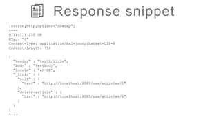 Response snippet
[source,http,options="nowrap"]
----
HTTP/1.1 200 OK
ETag: "0"
Content-Type: application/hal+json;charset=UTF-8
Content-Length: 758
{
"header" : "testArticle",
"body" : "testBody",
"locale" : "en_GB",
"_links" : {
"self" : {
"href" : "http://localhost:8085/osm/articles/1"
},
"delete-article" : {
"href" : "http://localhost:8085/osm/articles/1"
}
}
}
----
 