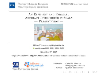 Universit´e Libre de Bruxelles
Computer Science Department
MEMO-F524 Masters thesis
An Efficient and Parallel
Abstract Interpreter in Scala
— Presentation —
Olivier Pirson — opi@opimedia.be
orcid.org/0000-0001-6296-9659
November 27, 2017
https://bitbucket.org/OPiMedia/efficient-parallel-abstract-interpreter-in-scala
Vrije Universiteit Brussel
Promotors Coen De Roover
Wolfgang De Meuter
Advisor Quentin Stievenart
 