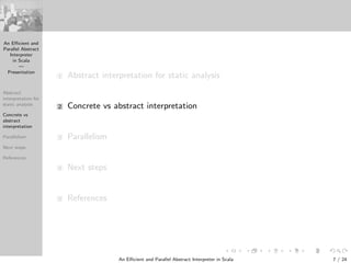 An Eﬃcient and
Parallel Abstract
Interpreter
in Scala
—
Presentation
Abstract
interpretation for
static analysis
Concrete vs
abstract
interpretation
Parallelism
Next steps
References
1 Abstract interpretation for static analysis
2 Concrete vs abstract interpretation
3 Parallelism
4 Next steps
5 References
An Eﬃcient and Parallel Abstract Interpreter in Scala — Presentation 7 / 24
 