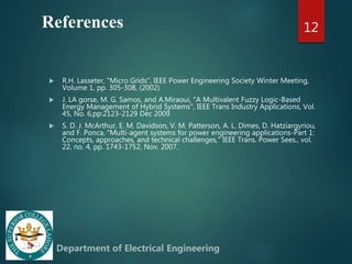 References
 R.H. Lasseter, "Micro Grids", IEEE Power Engineering Society Winter Meeting,
Volume 1, pp. 305-308, (2002)
 J. LA gorse, M. G. Samos, and A.Miraoui, "A Multivalent Fuzzy Logic-Based
Energy Management of Hybrid Systems", IEEE Trans Industry Applications, Vol.
45, No. 6,pp:2123-2129 Dec 2009
 S. D. J. McArthur, E. M. Davidson, V. M. Patterson, A. L. Dimes, D. Hatziargyriou,
and F. Ponca, "Multi-agent systems for power engineering applications-Part 1:
Concepts, approaches, and technical challenges," IEEE Trans. Power Sees., vol.
22, no. 4, pp. 1743-1752, Nov. 2007.
12
 