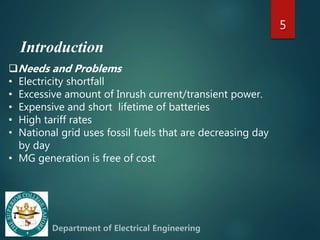 Introduction
5
Needs and Problems
• Electricity shortfall
• Excessive amount of Inrush current/transient power.
• Expensive and short lifetime of batteries
• High tariff rates
• National grid uses fossil fuels that are decreasing day
by day
• MG generation is free of cost
 