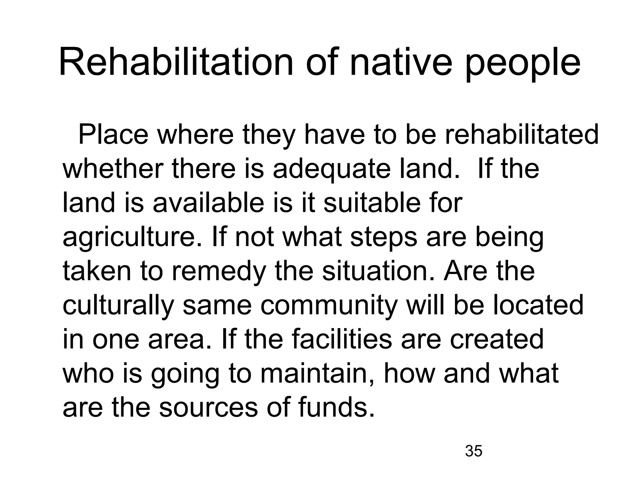 Rehabilitation of native people 
Place where they have to be rehabilitated 
whether there is adequate land. If the 
land is available is it suitable for 
agriculture. If not what steps are being 
taken to remedy the situation. Are the 
culturally same community will be located 
in one area. If the facilities are created 
who is going to maintain, how and what 
are the sources of funds. 
35 
 