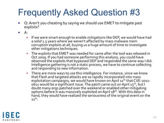 Frequently Asked Question #3
   Q: Aren’t you cheating by saying we should use EMET to mitigate past
    exploits?
   A:
      If we were smart enough to enable mitigations like DEP, we would have had
       a solid 1.5 years where we weren’t affected by mass malware mem
       corruption exploits at all, buying us a huge amount of time to investigate
       other mitigations techniques.
      The exploits that EMET was needed for came after the tool was released in
       Oct 2009. If you had someone performing this analysis, you could have
       observed the exploits that bypassed DEP and responded the same way I did.
       Intelligence gathering is not a static process, we have to continue collecting
       and responding to new information.
      There are more ways to use this intelligence. For instance, since we know
       that Flash and targeted attacks are so rapidly incorporated into mass
       exploitation campaigns, we would have known on April 11th that CVE-2011-
       0611 would be a significant issue. The patch came out on April 15th, but I
       doubt many orgs patched over the weekend or enabled other mitigating
       options before it was massively exploited on April 18th. With this data in
       hand, they would have realized the seriousness of the original event on the
       11th.



                                                                                        63
 