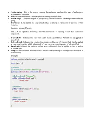  Authorization - This is the process ensuring that authentic user has right level of authority to 
access system resources. 
 User - User represents the client or system accessing the application. 
 User Groups - Users may be part of group having certain authorities for example administrator's 
group. 
 User Roles - Roles defines the level of authority a user have or permissions to access a system 
resource. 
Container Managed Security 
EJB 3.0 has specified following attributes/annotations of security which EJB containers 
implement. 
 DeclareRoles - Indicates that class will accept those declared roles. Annotations are applied at 
class level. 
 RolesAllowed - Indicates that a method can be accessed by user of role specified. Can be applied 
at class level resulting which all methods of class can be accessed buy user of role specified. 
 PermitAll - Indicates that business method is accessible to all. Can be applied at class as well as 
at method level. 
 DenyAll - Indicates that business method is not accessible to any of user specified at class or at 
method level. 
Example 
package com.tutorialspoint.security.required; 
import javax.ejb.* 
@Stateless 
@DeclareRoles({"student" "librarian"}) 
public class LibraryBean implements LibraryRemote { 
@RolesAllowed({"librarian"}) 
public void delete(Book book){ 
//delete book 
} 
@PermitAll 
public void viewBook(Book book){ 
//view book 
} 
@DenyAll 
public void deleteAll(){ 
//delete all books 
} 
} 
 