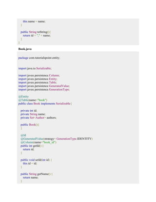 this.name = name; 
} 
public String toString(){ 
return id + "," + name; 
} 
} 
Book.java 
package com.tutorialspoint.entity; 
import java.io.Serializable; 
import javax.persistence.Column; 
import javax.persistence.Entity; 
import javax.persistence.Table; 
import javax.persistence.GeneratedValue; 
import javax.persistence.GenerationType; 
@Entity 
@Table(name="book") 
public class Book implements Serializable{ 
private int id; 
private String name; 
private Set<Author> authors; 
public Book(){ 
} 
@Id 
@GeneratedValue(strategy= GenerationType.IDENTITY) 
@Column(name="book_id") 
public int getId() { 
return id; 
} 
public void setId(int id) { 
this.id = id; 
} 
public String getName() { 
return name; 
} 
 