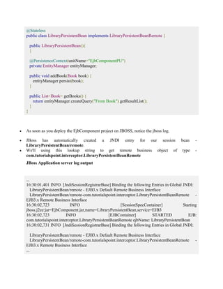 @Stateless 
public class LibraryPersistentBean implements LibraryPersistentBeanRemote { 
public LibraryPersistentBean(){ 
} 
@PersistenceContext(unitName="EjbComponentPU") 
private EntityManager entityManager; 
public void addBook(Book book) { 
entityManager.persist(book); 
} 
public List<Book> getBooks() { 
return entityManager.createQuery("From Book").getResultList(); 
} 
} 
 As soon as you deploy the EjbComponent project on JBOSS, notice the jboss log. 
 JBoss has automatically created a JNDI entry for our session bean - 
LibraryPersistentBean/remote. 
 We'll using this lookup string to get remote business object of type - 
com.tutorialspoint.interceptor.LibraryPersistentBeanRemote 
JBoss Application server log output 
... 
16:30:01,401 INFO [JndiSessionRegistrarBase] Binding the following Entries in Global JNDI: 
LibraryPersistentBean/remote - EJB3.x Default Remote Business Interface 
LibraryPersistentBean/remote-com.tutorialspoint.interceptor.LibraryPersistentBeanRemote - 
EJB3.x Remote Business Interface 
16:30:02,723 INFO [SessionSpecContainer] Starting 
jboss.j2ee:jar=EjbComponent.jar,name=LibraryPersistentBean,service=EJB3 
16:30:02,723 INFO [EJBContainer] STARTED EJB: 
com.tutorialspoint.interceptor.LibraryPersistentBeanRemote ejbName: LibraryPersistentBean 
16:30:02,731 INFO [JndiSessionRegistrarBase] Binding the following Entries in Global JNDI: 
LibraryPersistentBean/remote - EJB3.x Default Remote Business Interface 
LibraryPersistentBean/remote-com.tutorialspoint.interceptor.LibraryPersistentBeanRemote - 
EJB3.x Remote Business Interface 
... 
 