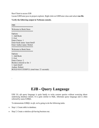 Run Client to access EJB 
Locate EJBTester.java in project explorer. Right click on EJBTester class and select run file. 
Verify the following output in Netbeans console. 
run: 
********************** 
Welcome to Book Store 
********************** 
Options 
1. Add Book 
2. Exit 
Enter Choice: 1 
Enter book name: learn html5 
Enter Author name: Robert 
********************** 
Welcome to Book Store 
********************** 
Options 
1. Add Book 
2. Exit 
Enter Choice: 2 
Book(s) entered so far: 1 
1. learn html5 
Author: Robert 
BUILD SUCCESSFUL (total time: 21 seconds) 
. 
EJB - Query Language 
EJB 3.0, ejb query language is quite handy to write custom queries without worrying about 
underlying database details. It is quite similar to HQL, hibernate query language and is often 
referred by name EJBQL. 
To demonstrate EJBQL in ejb, we're going to do the following tasks. 
 Step 1. Create table in database. 
 Step 2. Create a stateless ejb having business me. 
 