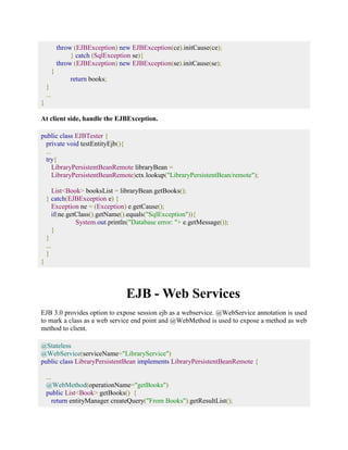 throw (EJBException) new EJBException(ce).initCause(ce); 
} catch (SqlException se){ 
throw (EJBException) new EJBException(se).initCause(se); 
} 
return books; 
} 
... 
} 
At client side, handle the EJBException. 
public class EJBTester { 
private void testEntityEjb(){ 
... 
try{ 
LibraryPersistentBeanRemote libraryBean = 
LibraryPersistentBeanRemote)ctx.lookup("LibraryPersistentBean/remote"); 
List<Book> booksList = libraryBean.getBooks(); 
} catch(EJBException e) { 
Exception ne = (Exception) e.getCause(); 
if(ne.getClass().getName().equals("SqlException")){ 
System.out.println("Database error: "+ e.getMessage()); 
} 
} 
... 
} 
} 
EJB - Web Services 
EJB 3.0 provides option to expose session ejb as a webservice. @WebService annotation is used 
to mark a class as a web service end point and @WebMethod is used to expose a method as web 
method to client. 
@Stateless 
@WebService(serviceName="LibraryService") 
public class LibraryPersistentBean implements LibraryPersistentBeanRemote { 
... 
@WebMethod(operationName="getBooks") 
public List<Book> getBooks() { 
return entityManager.createQuery("From Books").getResultList(); 
 