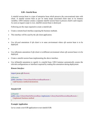 EJB - Stateful Bean 
A stateful session bean is a type of enterprise bean which preserve the conversational state with 
client. A stateful session bean as per its name keeps associated client state in its instance 
variables. EJB Container creates a separate stateful session bean to process client's each request. 
As soon as request scope is over, statelful session bean is destroyed. 
Following are the steps required to create a stateful ejb. 
 Create a remote/local interface exposing the business methods. 
 This interface will be used by the ejb client application. 
 
 Use @Local annotation if ejb client is in same environment where ejb session bean is to be 
deployed. 
 
 Use @Remote annotation if ejb client is in different environment where ejb session bean is to be 
deployed. 
 Create a stateful session bean implementing the above interface. 
 Use @Stateful annotation to signify it a stateful bean. EJB Container automatically creates the 
relevant configurations or interfaces required by reading this annotation during deployment. 
Remote Interface 
import javax.ejb.Remote; 
@Remote 
public interface LibraryStatefulSessionBeanRemote { 
//add business method declarations 
} 
Stateful EJB 
@Stateful 
public class LibraryStatefulSessionBean implements LibraryStatefulSessionBeanRemote { 
//implement business method 
} 
Example Application 
Let us create a test EJB application to test stateful EJB. 
 