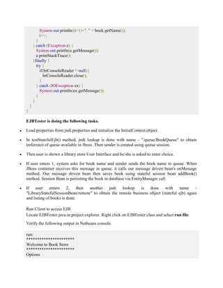 System.out.println((i+1)+". " + book.getName()); 
i++; 
} 
} catch (Exception e) { 
System.out.println(e.getMessage()); 
e.printStackTrace(); 
}finally { 
try { 
if(brConsoleReader !=null){ 
brConsoleReader.close(); 
} 
} catch (IOException ex) { 
System.out.println(ex.getMessage()); 
} 
} 
} 
} 
EJBTester is doing the following tasks. 
 Load properties from jndi.properties and initialize the InitialContext object. 
 In testStatefulEjb() method, jndi lookup is done with name - "/queue/BookQueue" to obtain 
treference of queue available in Jboss. Then sender is created using queue session. 
 Then user is shown a library store User Interface and he/she is asked to enter choice. 
 If user enters 1, system asks for book name and sender sends the book name to queue. When 
JBoss container receives this message in queue, it calls our message driven bean's onMessage 
method. Our message driven bean then saves book using stateful session bean addBook() 
method. Session Bean is persisting the book in database via EntityManager call. 
 If user enters 2, then another jndi lookup is done with name - 
"LibraryStatefulSessionBean/remote" to obtain the remote business object (stateful ejb) again 
and listing of books is done. 
Run Client to access EJB 
Locate EJBTester.java in project explorer. Right click on EJBTester class and select run file. 
Verify the following output in Netbeans console. 
run: 
********************** 
Welcome to Book Store 
********************** 
Options 
 