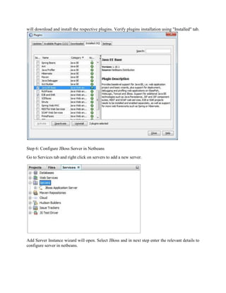 will download and install the respective plugins. Verify plugins installation using "Installed" tab. 
Step 6: Configure JBoss Server in Netbeans 
Go to Services tab and right click on servers to add a new server. 
Add Server Instance wizard will open. Select JBoss and in next step enter the relevant details to 
configure server in netbeans. 
 