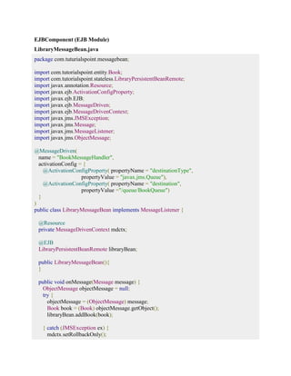 EJBComponent (EJB Module) 
LibraryMessageBean.java 
package com.tuturialspoint.messagebean; 
import com.tutorialspoint.entity.Book; 
import com.tutorialspoint.stateless.LibraryPersistentBeanRemote; 
import javax.annotation.Resource; 
import javax.ejb.ActivationConfigProperty; 
import javax.ejb.EJB; 
import javax.ejb.MessageDriven; 
import javax.ejb.MessageDrivenContext; 
import javax.jms.JMSException; 
import javax.jms.Message; 
import javax.jms.MessageListener; 
import javax.jms.ObjectMessage; 
@MessageDriven( 
name = "BookMessageHandler", 
activationConfig = { 
@ActivationConfigProperty( propertyName = "destinationType", 
propertyValue = "javax.jms.Queue"), 
@ActivationConfigProperty( propertyName = "destination", 
propertyValue ="/queue/BookQueue") 
} 
) 
public class LibraryMessageBean implements MessageListener { 
@Resource 
private MessageDrivenContext mdctx; 
@EJB 
LibraryPersistentBeanRemote libraryBean; 
public LibraryMessageBean(){ 
} 
public void onMessage(Message message) { 
ObjectMessage objectMessage = null; 
try { 
objectMessage = (ObjectMessage) message; 
Book book = (Book) objectMessage.getObject(); 
libraryBean.addBook(book); 
} catch (JMSException ex) { 
mdctx.setRollbackOnly(); 
 