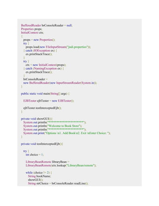 BufferedReader brConsoleReader = null; 
Properties props; 
InitialContext ctx; 
{ 
props = new Properties(); 
try { 
props.load(new FileInputStream("jndi.properties")); 
} catch (IOException ex) { 
ex.printStackTrace(); 
} 
try { 
ctx = new InitialContext(props); 
} catch (NamingException ex) { 
ex.printStackTrace(); 
} 
brConsoleReader = 
new BufferedReader(new InputStreamReader(System.in)); 
} 
public static void main(String[] args) { 
EJBTester ejbTester = new EJBTester(); 
ejbTester.testInterceptedEjb(); 
} 
private void showGUI(){ 
System.out.println("**********************"); 
System.out.println("Welcome to Book Store"); 
System.out.println("**********************"); 
System.out.print("Options n1. Add Bookn2. Exit nEnter Choice: "); 
} 
private void testInterceptedEjb(){ 
try { 
int choice = 1; 
LibraryBeanRemote libraryBean = 
LibraryBeanRemote)ctx.lookup("LibraryBean/remote"); 
while (choice != 2) { 
String bookName; 
showGUI(); 
String strChoice = brConsoleReader.readLine(); 
 