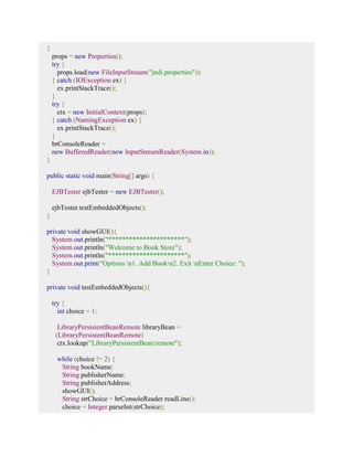 { 
props = new Properties(); 
try { 
props.load(new FileInputStream("jndi.properties")); 
} catch (IOException ex) { 
ex.printStackTrace(); 
} 
try { 
ctx = new InitialContext(props); 
} catch (NamingException ex) { 
ex.printStackTrace(); 
} 
brConsoleReader = 
new BufferedReader(new InputStreamReader(System.in)); 
} 
public static void main(String[] args) { 
EJBTester ejbTester = new EJBTester(); 
ejbTester.testEmbeddedObjects(); 
} 
private void showGUI(){ 
System.out.println("**********************"); 
System.out.println("Welcome to Book Store"); 
System.out.println("**********************"); 
System.out.print("Options n1. Add Bookn2. Exit nEnter Choice: "); 
} 
private void testEmbeddedObjects(){ 
try { 
int choice = 1; 
LibraryPersistentBeanRemote libraryBean = 
(LibraryPersistentBeanRemote) 
ctx.lookup("LibraryPersistentBean/remote"); 
while (choice != 2) { 
String bookName; 
String publisherName; 
String publisherAddress; 
showGUI(); 
String strChoice = brConsoleReader.readLine(); 
choice = Integer.parseInt(strChoice); 
 