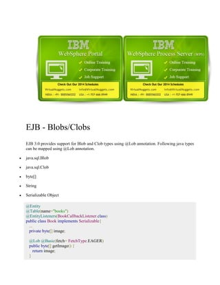 EJB - Blobs/Clobs 
EJB 3.0 provides support for Blob and Clob types using @Lob annotation. Following java types 
can be mapped using @Lob annotation. 
 java.sql.Blob 
 java.sql.Clob 
 byte[] 
 String 
 Serializable Object 
@Entity 
@Table(name="books") 
@EntityListeners(BookCallbackListener.class) 
public class Book implements Serializable{ 
... 
private byte[] image; 
@Lob @Basic(fetch= FetchType.EAGER) 
public byte[] getImage() { 
return image; 
} 
 