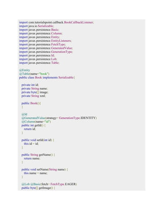 import com.tutorialspoint.callback.BookCallbackListener; 
import java.io.Serializable; 
import javax.persistence.Basic; 
import javax.persistence.Column; 
import javax.persistence.Entity; 
import javax.persistence.EntityListeners; 
import javax.persistence.FetchType; 
import javax.persistence.GeneratedValue; 
import javax.persistence.GenerationType; 
import javax.persistence.Id; 
import javax.persistence.Lob; 
import javax.persistence.Table; 
@Entity 
@Table(name="book") 
public class Book implements Serializable{ 
private int id; 
private String name; 
private byte[] image; 
private String xml; 
public Book(){ 
} 
@Id 
@GeneratedValue(strategy= GenerationType.IDENTITY) 
@Column(name="id") 
public int getId() { 
return id; 
} 
public void setId(int id) { 
this.id = id; 
} 
public String getName() { 
return name; 
} 
public void setName(String name) { 
this.name = name; 
} 
@Lob @Basic(fetch= FetchType.EAGER) 
public byte[] getImage() { 
 