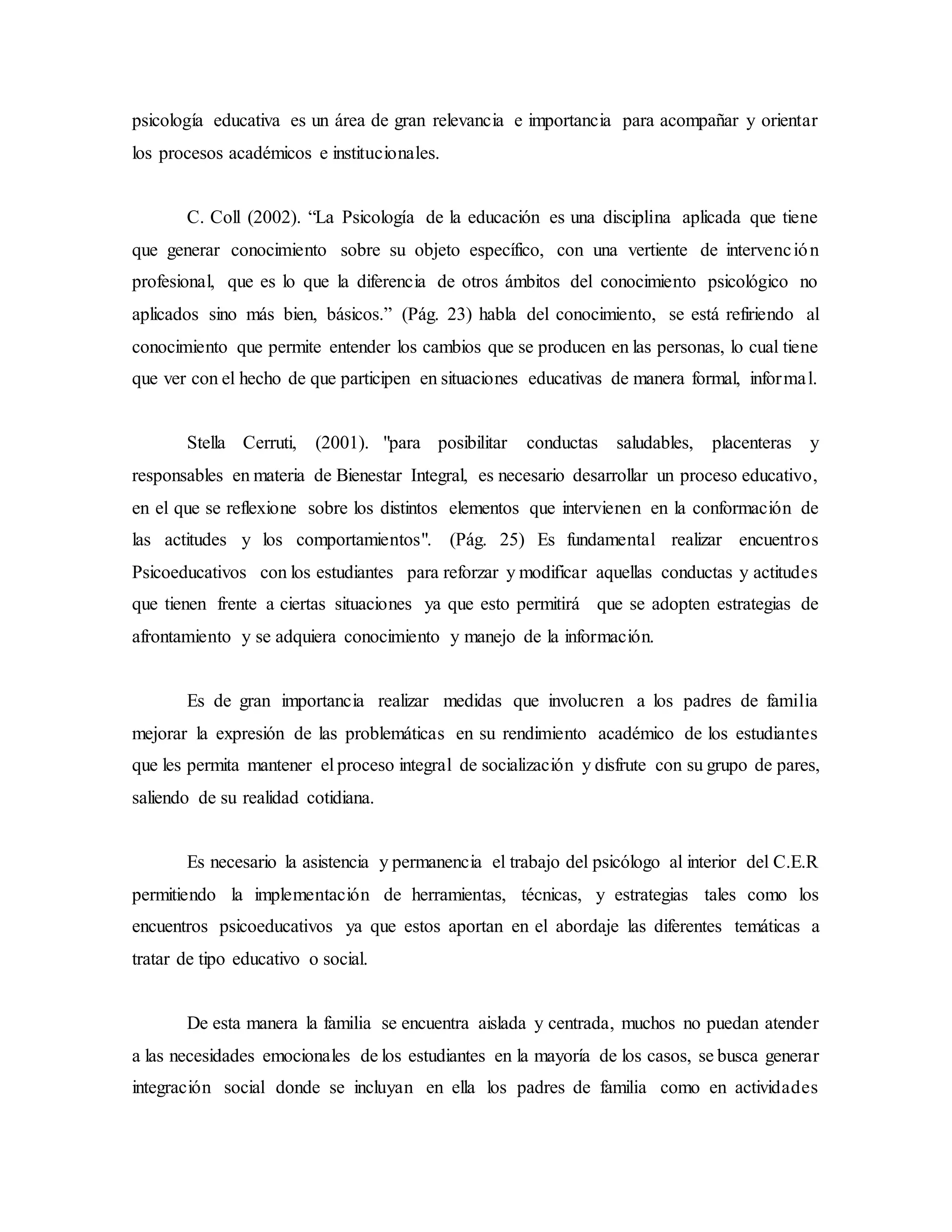 psicología educativa es un área de gran relevancia e importancia para acompañar y orientar
los procesos académicos e institucionales.
C. Coll (2002). “La Psicología de la educación es una disciplina aplicada que tiene
que generar conocimiento sobre su objeto específico, con una vertiente de intervención
profesional, que es lo que la diferencia de otros ámbitos del conocimiento psicológico no
aplicados sino más bien, básicos.” (Pág. 23) habla del conocimiento, se está refiriendo al
conocimiento que permite entender los cambios que se producen en las personas, lo cual tiene
que ver con el hecho de que participen en situaciones educativas de manera formal, informal.
Stella Cerruti, (2001). "para posibilitar conductas saludables, placenteras y
responsables en materia de Bienestar Integral, es necesario desarrollar un proceso educativo,
en el que se reflexione sobre los distintos elementos que intervienen en la conformación de
las actitudes y los comportamientos". (Pág. 25) Es fundamental realizar encuentros
Psicoeducativos con los estudiantes para reforzar y modificar aquellas conductas y actitudes
que tienen frente a ciertas situaciones ya que esto permitirá que se adopten estrategias de
afrontamiento y se adquiera conocimiento y manejo de la información.
Es de gran importancia realizar medidas que involucren a los padres de familia
mejorar la expresión de las problemáticas en su rendimiento académico de los estudiantes
que les permita mantener el proceso integral de socialización y disfrute con su grupo de pares,
saliendo de su realidad cotidiana.
Es necesario la asistencia y permanencia el trabajo del psicólogo al interior del C.E.R
permitiendo la implementación de herramientas, técnicas, y estrategias tales como los
encuentros psicoeducativos ya que estos aportan en el abordaje las diferentes temáticas a
tratar de tipo educativo o social.
De esta manera la familia se encuentra aislada y centrada, muchos no puedan atender
a las necesidades emocionales de los estudiantes en la mayoría de los casos, se busca generar
integración social donde se incluyan en ella los padres de familia como en actividades
 