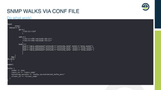 SNMP WALKS VIA CONF FILE
Do what work!
input{
snmp {
interval => 10
get => [
"1.3.6.1.2.1.1.5.0"
]
walk => [
"1.3.6.1.4.1.476.1.42.3.9.20.1.20.1.2.1" ,
"1.3.6.1.4.1.476.1.42.3.9.20.1.10.1.2.1"
]
hosts => [
{host => "udp:ip_address/port" community => “community_name" version => “snmp_version" } ,
{host => "udp:ip_address/port" community => "community_name " version => "snmp_version " } ,
{host => "udp:ip_address/port" community => "community_name " version => "snmp_version " }
]
}
}
filter {
de_dot {}
}
output {
kafka {
codec => json
topic_id => “topic_name"
bootstrap_servers => “kafka_ip:customized_kafka_port"
client_id => “client_name"
}
}
 