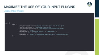 MAXIMIZE THE USE OF YOUR INPUT PLUGINS
JDBC Input Plugin
input {
jdbc {
jdbc_driver_library => "mysql-connector-java-5.1.36-bin.jar"
jdbc_driver_class => "com.mysql.jdbc.Driver"
jdbc_connection_string => "jdbc:mysql://localhost:3306/mydb"
jdbc_user => "mysql"
parameters => { "favorite_artist" => "Beethoven" }
schedule => "* * * * *"
statement => "SELECT * from songs where artist = :favorite_artist"
}
}
 
