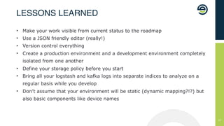 !27
• Make your work visible from current status to the roadmap
• Use a JSON friendly editor (really!)
• Version control everything
• Create a production environment and a development environment completely
isolated from one another
• Define your storage policy before you start
• Bring all your logstash and kafka logs into separate indices to analyze on a
regular basis while you develop
• Don’t assume that your environment will be static (dynamic mapping?!?) but
also basic components like device names
LESSONS LEARNED
 