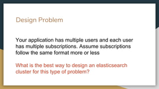 Design Problem
Your application has multiple users and each user
has multiple subscriptions. Assume subscriptions
follow the same format more or less
What is the best way to design an elasticsearch
cluster for this type of problem?
 
