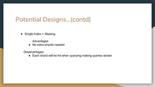 Potential Designs…(contd)
● Single Index + Aliasing
Advantages
● No extra shards needed
Disadvantages
● Each shard will be hit when querying making queries slower
 