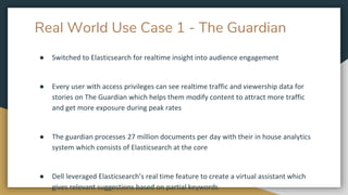 Real World Use Case 1 - The Guardian
● Switched to Elasticsearch for realtime insight into audience engagement
● Every user with access privileges can see realtime traffic and viewership data for
stories on The Guardian which helps them modify content to attract more traffic
and get more exposure during peak rates
● The guardian processes 27 million documents per day with their in house analytics
system which consists of Elasticsearch at the core
● Dell leveraged Elasticsearch’s real time feature to create a virtual assistant which
gives relevant suggestions based on partial keywords
 