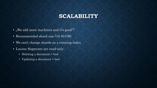 SCALABILITY
• „We add more machines and it’s good“?
• Recommended shard size (10-50 GB)
• We can’t change shards on a running index
• Lucene Segments are read-only:
• Deleting a document = bad
• Updating a document = bad
 
