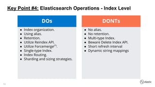 16
● Index organization.
● Using alias.
● Retention.
● Utilize Reindex API.
● Utilize Forcemerge(*)
.
● Single-type Index.
● Index Routing.
● Sharding and sizing strategies.
DOs
● No alias.
● No retention.
● Multi-type Index.
● Beware Delete Index API.
● Short refresh interval
● Dynamic string mappings
DONTs
Key Point #4: Elasticsearch Operations - Index Level
 