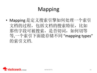 Mapping
• Mapping 是定义搜索引擎如何处理一个索引
  文档的过程，包括文档的搜索特征，比如
  那些字段可被搜索，是否切词，如何切等
  等,一个索引下面能存储不同 “mapping types”
  的索引文档.




             INFINITBYTE     10
 