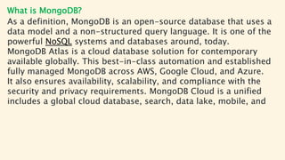 What is MongoDB?
As a definition, MongoDB is an open-source database that uses a
data model and a non-structured query language. It is one of the
powerful NoSQL systems and databases around, today.
MongoDB Atlas is a cloud database solution for contemporary
available globally. This best-in-class automation and established
fully managed MongoDB across AWS, Google Cloud, and Azure.
It also ensures availability, scalability, and compliance with the
security and privacy requirements. MongoDB Cloud is a unified
includes a global cloud database, search, data lake, mobile, and
 