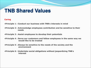 Caring
•Principle 1 : Conduct our business with TNB’s interests in mind
•Principle 2 : Acknowledge employees contribution and be sensitive to their
needs
•Principle 3 : Assist employees to develop their potentials
•Principle 4 : Serve our customers and fellow employees in the same way we
would like to be treated 
•Principle 5 : Always be sensitive to the needs of the society and the
environment
•Principle 6 : Undertake social obligations without jeopardizing TNB’s
interest
 
 