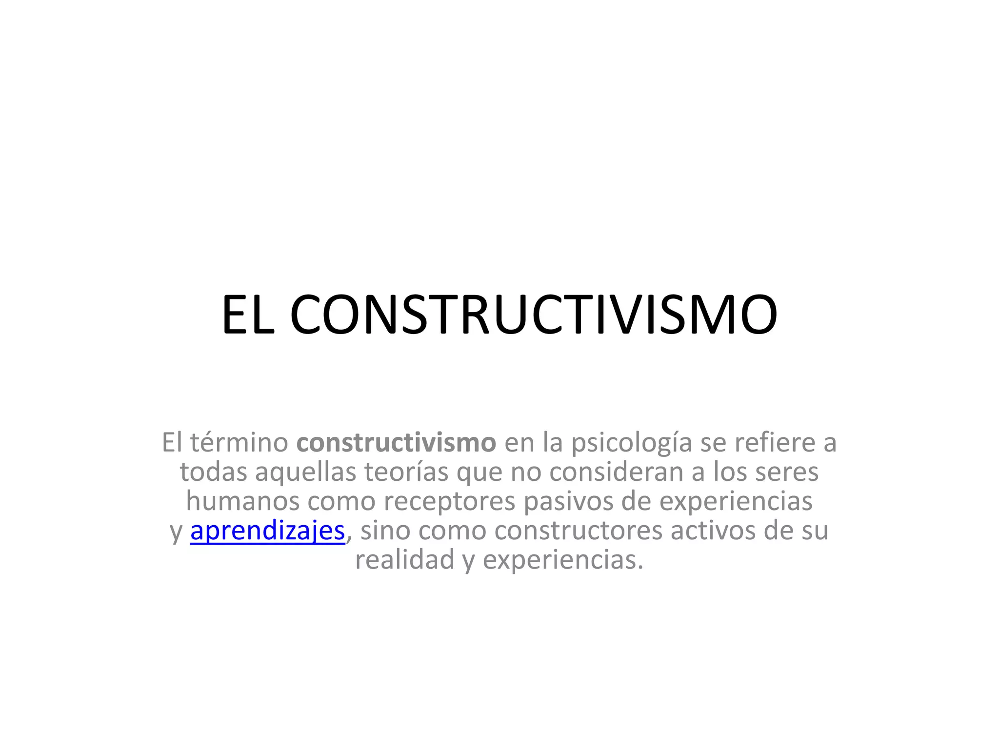 EL CONSTRUCTIVISMO
El término constructivismo en la psicología se refiere a
todas aquellas teorías que no consideran a los seres
humanos como receptores pasivos de experiencias
y aprendizajes, sino como constructores activos de su
realidad y experiencias.
