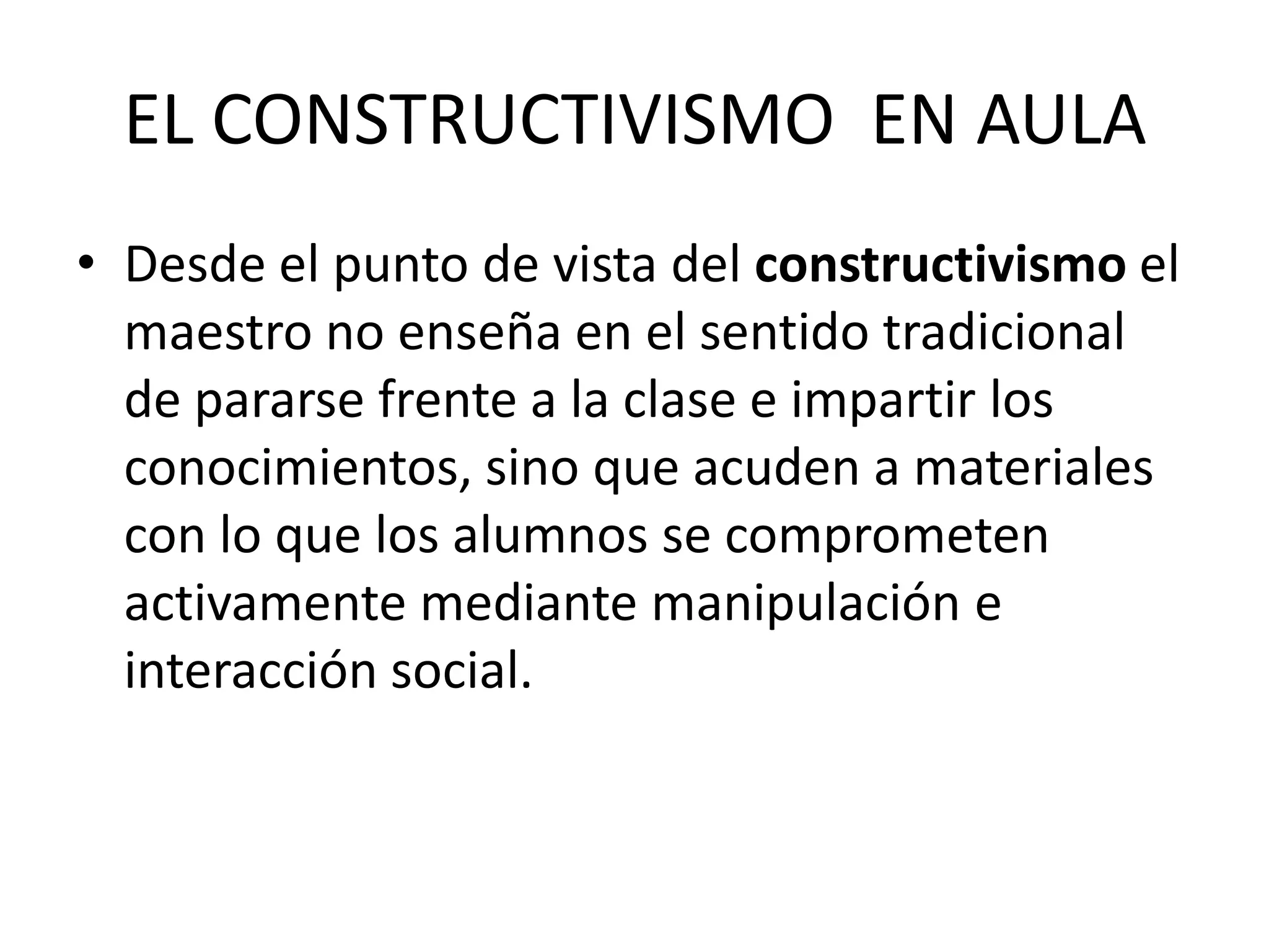 EL CONSTRUCTIVISMO EN AULA
• Desde el punto de vista del constructivismo el
maestro no enseña en el sentido tradicional
de pararse frente a la clase e impartir los
conocimientos, sino que acuden a materiales
con lo que los alumnos se comprometen
activamente mediante manipulación e
interacción social.
