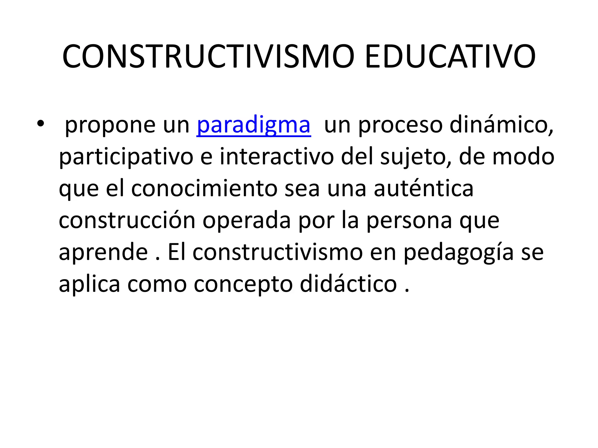 CONSTRUCTIVISMO EDUCATIVO
• propone un paradigma un proceso dinámico,
participativo e interactivo del sujeto, de modo
que el conocimiento sea una auténtica
construcción operada por la persona que
aprende . El constructivismo en pedagogía se
aplica como concepto didáctico .