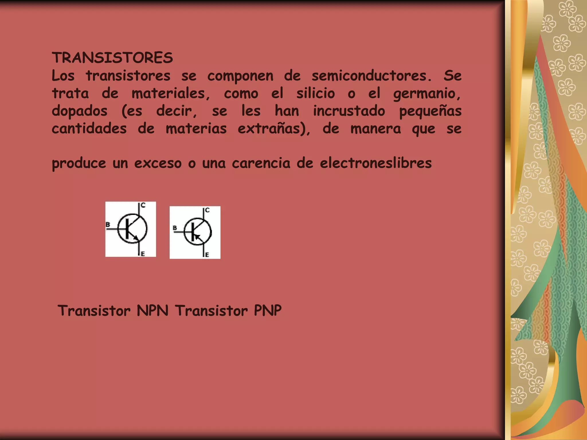 TRANSISTORES
Los transistores se componen de semiconductores. Se
trata de materiales, como el silicio o el germanio,
dopados (es decir, se les han incrustado pequeñas
cantidades de materias extrañas), de manera que se

produce un exceso o una carencia de electroneslibres




Transistor NPN Transistor PNP
 