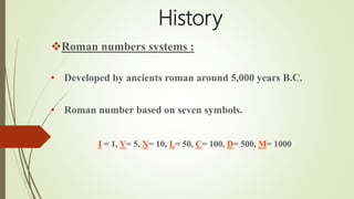 History
Roman numbers systems :
• Developed by ancients roman around 5,000 years B.C.
• Roman number based on seven symbols.
I = 1, V= 5, X= 10, L= 50, C= 100, D= 500, M= 1000
 