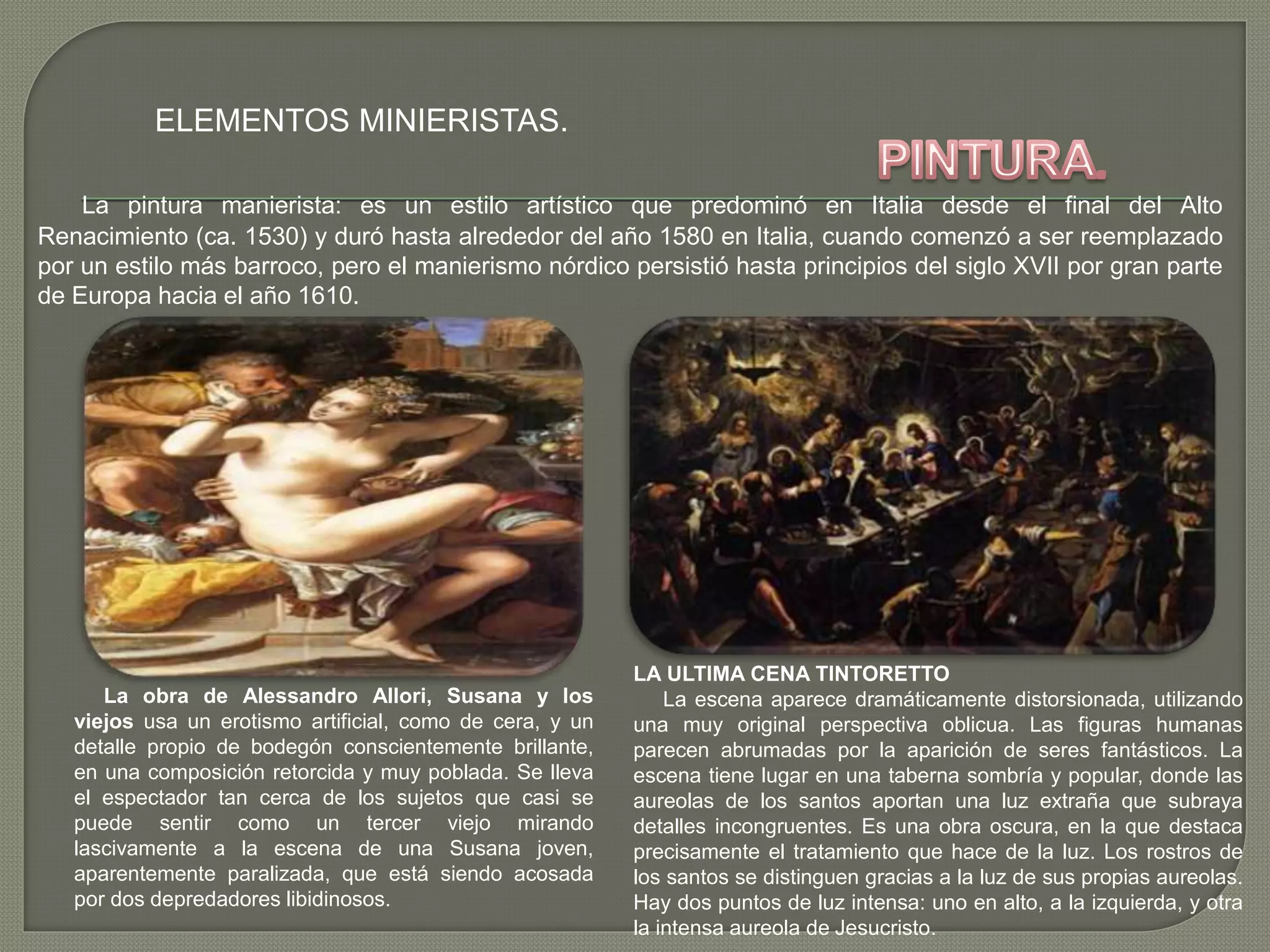 ELEMENTOS MINIERISTAS.
La pintura manierista: es un estilo artístico que predominó en Italia desde el final del Alto
Renacimiento (ca. 1530) y duró hasta alrededor del año 1580 en Italia, cuando comenzó a ser reemplazado
por un estilo más barroco, pero el manierismo nórdico persistió hasta principios del siglo XVII por gran parte
de Europa hacia el año 1610.
La obra de Alessandro Allori, Susana y los
viejos usa un erotismo artificial, como de cera, y un
detalle propio de bodegón conscientemente brillante,
en una composición retorcida y muy poblada. Se lleva
el espectador tan cerca de los sujetos que casi se
puede sentir como un tercer viejo mirando
lascivamente a la escena de una Susana joven,
aparentemente paralizada, que está siendo acosada
por dos depredadores libidinosos.
LA ULTIMA CENA TINTORETTO
La escena aparece dramáticamente distorsionada, utilizando
una muy original perspectiva oblicua. Las figuras humanas
parecen abrumadas por la aparición de seres fantásticos. La
escena tiene lugar en una taberna sombría y popular, donde las
aureolas de los santos aportan una luz extraña que subraya
detalles incongruentes. Es una obra oscura, en la que destaca
precisamente el tratamiento que hace de la luz. Los rostros de
los santos se distinguen gracias a la luz de sus propias aureolas.
Hay dos puntos de luz intensa: uno en alto, a la izquierda, y otra
la intensa aureola de Jesucristo.
 