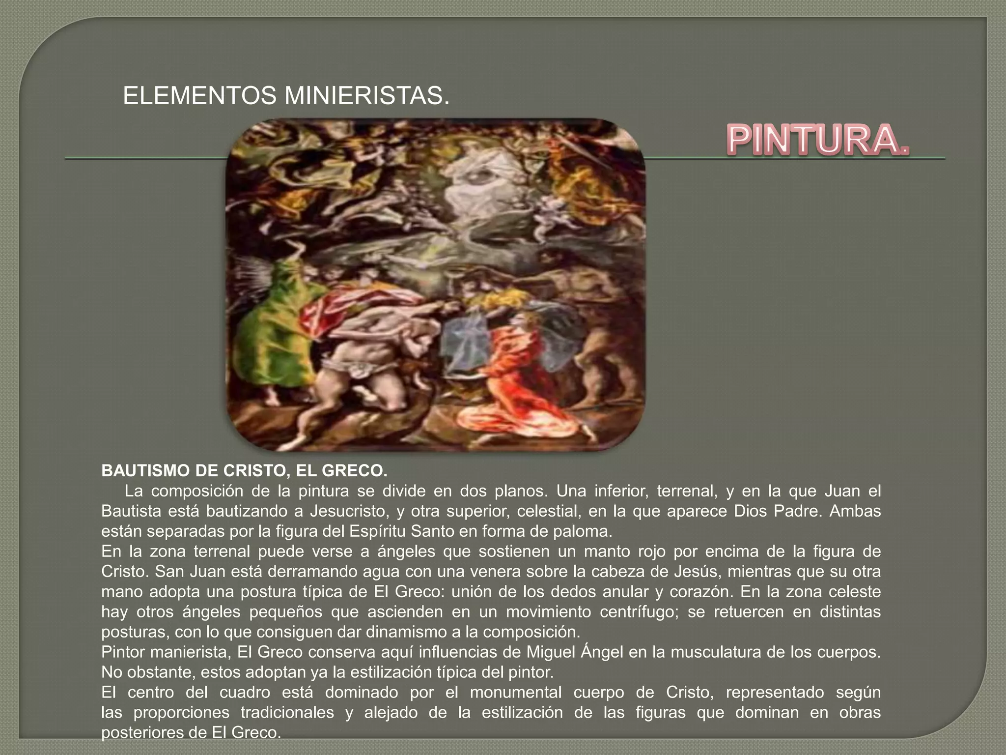 ELEMENTOS MINIERISTAS.
BAUTISMO DE CRISTO, EL GRECO.
La composición de la pintura se divide en dos planos. Una inferior, terrenal, y en la que Juan el
Bautista está bautizando a Jesucristo, y otra superior, celestial, en la que aparece Dios Padre. Ambas
están separadas por la figura del Espíritu Santo en forma de paloma.
En la zona terrenal puede verse a ángeles que sostienen un manto rojo por encima de la figura de
Cristo. San Juan está derramando agua con una venera sobre la cabeza de Jesús, mientras que su otra
mano adopta una postura típica de El Greco: unión de los dedos anular y corazón. En la zona celeste
hay otros ángeles pequeños que ascienden en un movimiento centrífugo; se retuercen en distintas
posturas, con lo que consiguen dar dinamismo a la composición.
Pintor manierista, El Greco conserva aquí influencias de Miguel Ángel en la musculatura de los cuerpos.
No obstante, estos adoptan ya la estilización típica del pintor.
El centro del cuadro está dominado por el monumental cuerpo de Cristo, representado según
las proporciones tradicionales y alejado de la estilización de las figuras que dominan en obras
posteriores de El Greco.
 