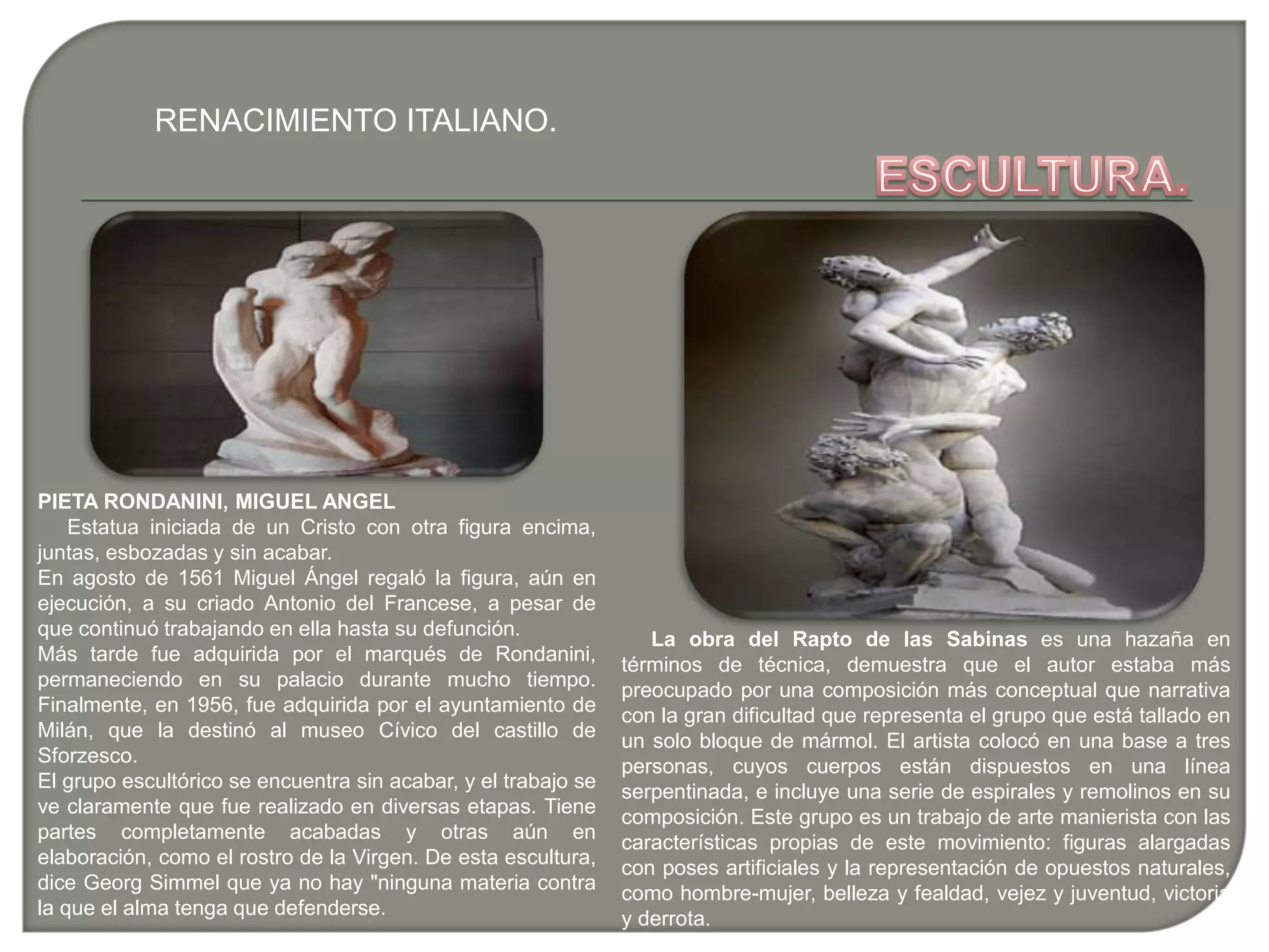 RENACIMIENTO ITALIANO.
PIETA RONDANINI, MIGUEL ANGEL
Estatua iniciada de un Cristo con otra figura encima,
juntas, esbozadas y sin acabar.
En agosto de 1561 Miguel Ángel regaló la figura, aún en
ejecución, a su criado Antonio del Francese, a pesar de
que continuó trabajando en ella hasta su defunción.
Más tarde fue adquirida por el marqués de Rondanini,
permaneciendo en su palacio durante mucho tiempo.
Finalmente, en 1956, fue adquirida por el ayuntamiento de
Milán, que la destinó al museo Cívico del castillo de
Sforzesco.
El grupo escultórico se encuentra sin acabar, y el trabajo se
ve claramente que fue realizado en diversas etapas. Tiene
partes completamente acabadas y otras aún en
elaboración, como el rostro de la Virgen. De esta escultura,
dice Georg Simmel que ya no hay "ninguna materia contra
la que el alma tenga que defenderse.
La obra del Rapto de las Sabinas es una hazaña en
términos de técnica, demuestra que el autor estaba más
preocupado por una composición más conceptual que narrativa
con la gran dificultad que representa el grupo que está tallado en
un solo bloque de mármol. El artista colocó en una base a tres
personas, cuyos cuerpos están dispuestos en una línea
serpentinada, e incluye una serie de espirales y remolinos en su
composición. Este grupo es un trabajo de arte manierista con las
características propias de este movimiento: figuras alargadas
con poses artificiales y la representación de opuestos naturales,
como hombre-mujer, belleza y fealdad, vejez y juventud, victoria
y derrota.
 