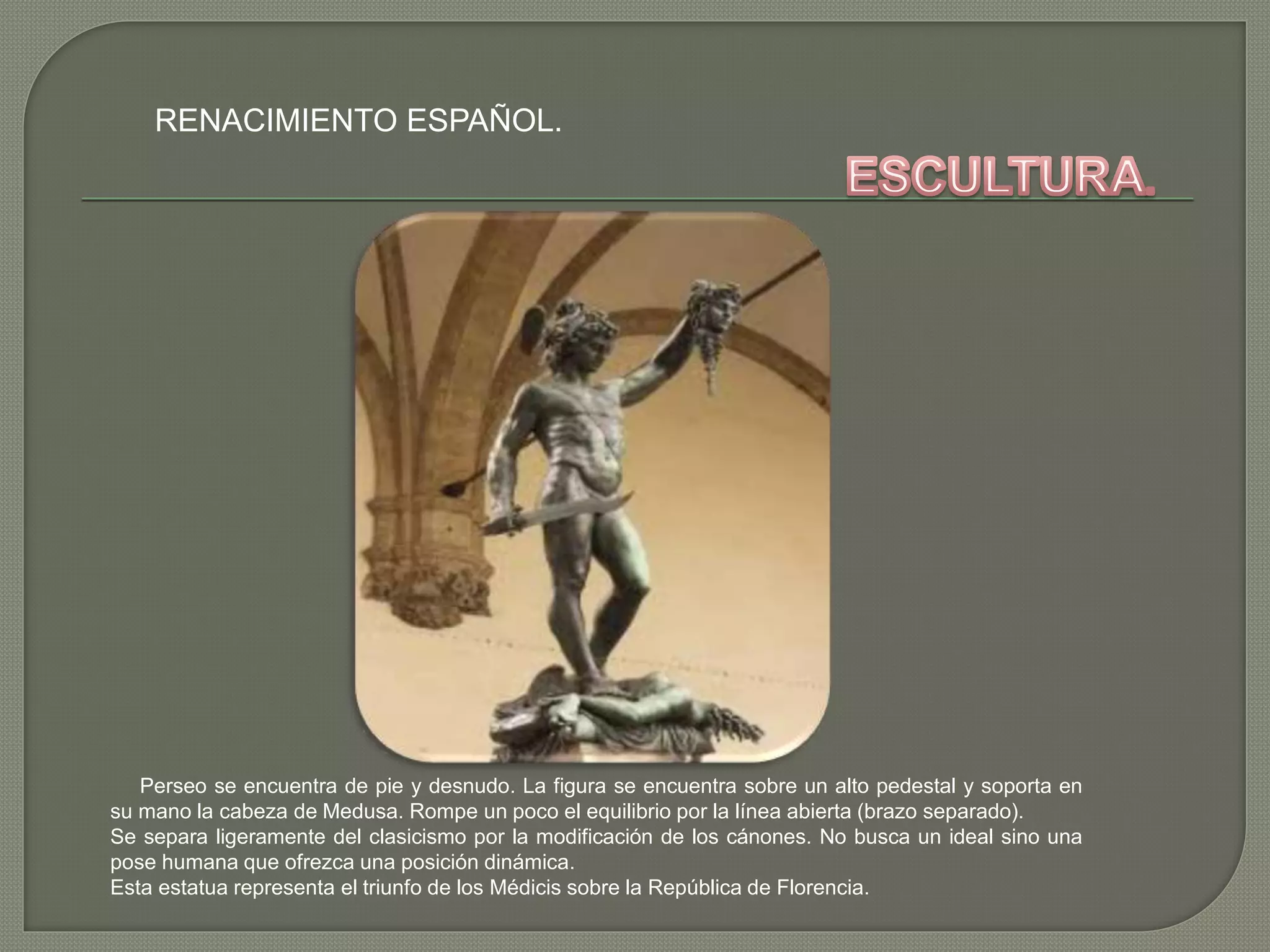 RENACIMIENTO ESPAÑOL.
Perseo se encuentra de pie y desnudo. La figura se encuentra sobre un alto pedestal y soporta en
su mano la cabeza de Medusa. Rompe un poco el equilibrio por la línea abierta (brazo separado).
Se separa ligeramente del clasicismo por la modificación de los cánones. No busca un ideal sino una
pose humana que ofrezca una posición dinámica.
Esta estatua representa el triunfo de los Médicis sobre la República de Florencia.
 