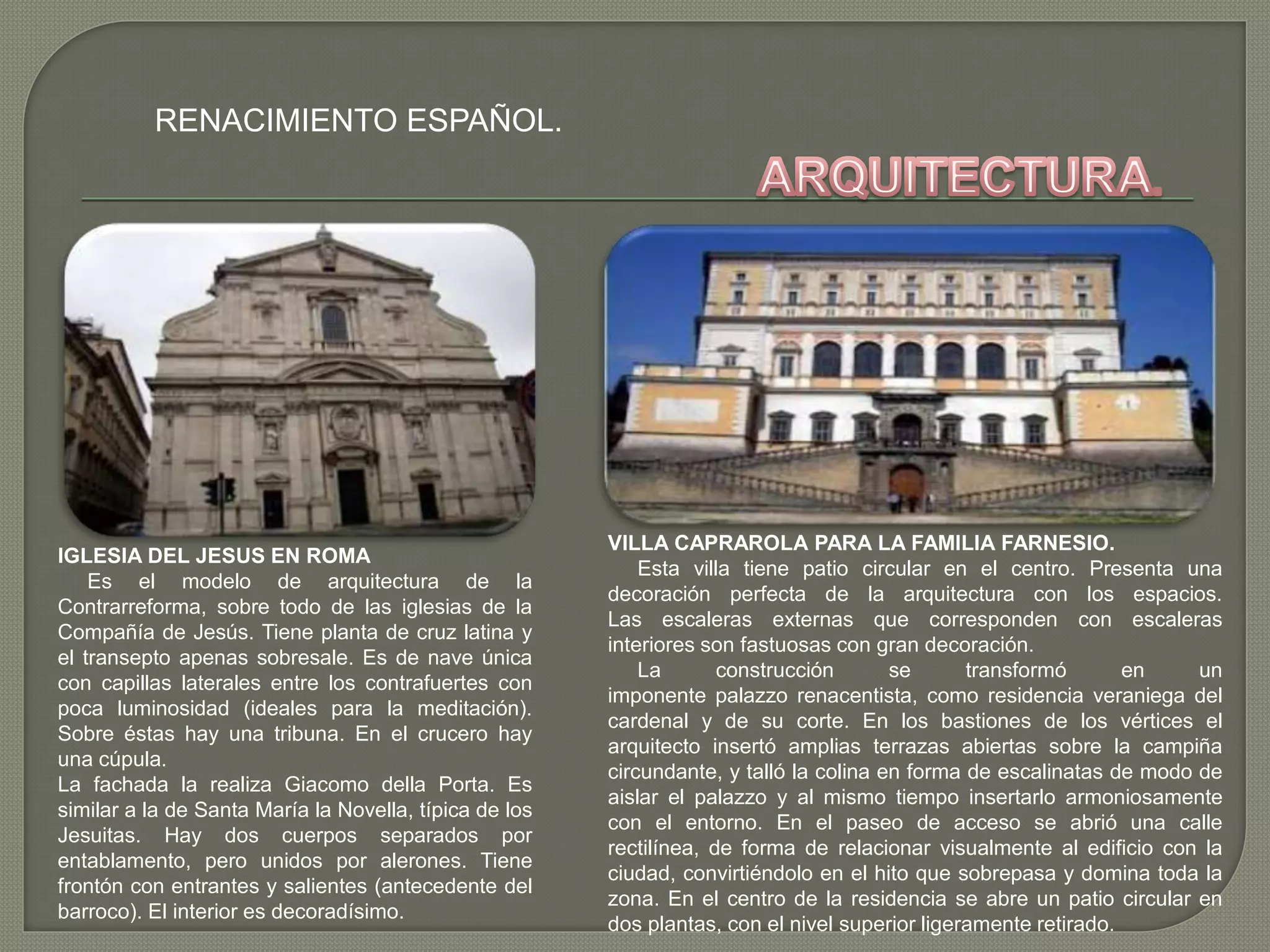 RENACIMIENTO ESPAÑOL.
IGLESIA DEL JESUS EN ROMA
Es el modelo de arquitectura de la
Contrarreforma, sobre todo de las iglesias de la
Compañía de Jesús. Tiene planta de cruz latina y
el transepto apenas sobresale. Es de nave única
con capillas laterales entre los contrafuertes con
poca luminosidad (ideales para la meditación).
Sobre éstas hay una tribuna. En el crucero hay
una cúpula.
La fachada la realiza Giacomo della Porta. Es
similar a la de Santa María la Novella, típica de los
Jesuitas. Hay dos cuerpos separados por
entablamento, pero unidos por alerones. Tiene
frontón con entrantes y salientes (antecedente del
barroco). El interior es decoradísimo.
VILLA CAPRAROLA PARA LA FAMILIA FARNESIO.
Esta villa tiene patio circular en el centro. Presenta una
decoración perfecta de la arquitectura con los espacios.
Las escaleras externas que corresponden con escaleras
interiores son fastuosas con gran decoración.
La construcción se transformó en un
imponente palazzo renacentista, como residencia veraniega del
cardenal y de su corte. En los bastiones de los vértices el
arquitecto insertó amplias terrazas abiertas sobre la campiña
circundante, y talló la colina en forma de escalinatas de modo de
aislar el palazzo y al mismo tiempo insertarlo armoniosamente
con el entorno. En el paseo de acceso se abrió una calle
rectilínea, de forma de relacionar visualmente al edificio con la
ciudad, convirtiéndolo en el hito que sobrepasa y domina toda la
zona. En el centro de la residencia se abre un patio circular en
dos plantas, con el nivel superior ligeramente retirado.
 