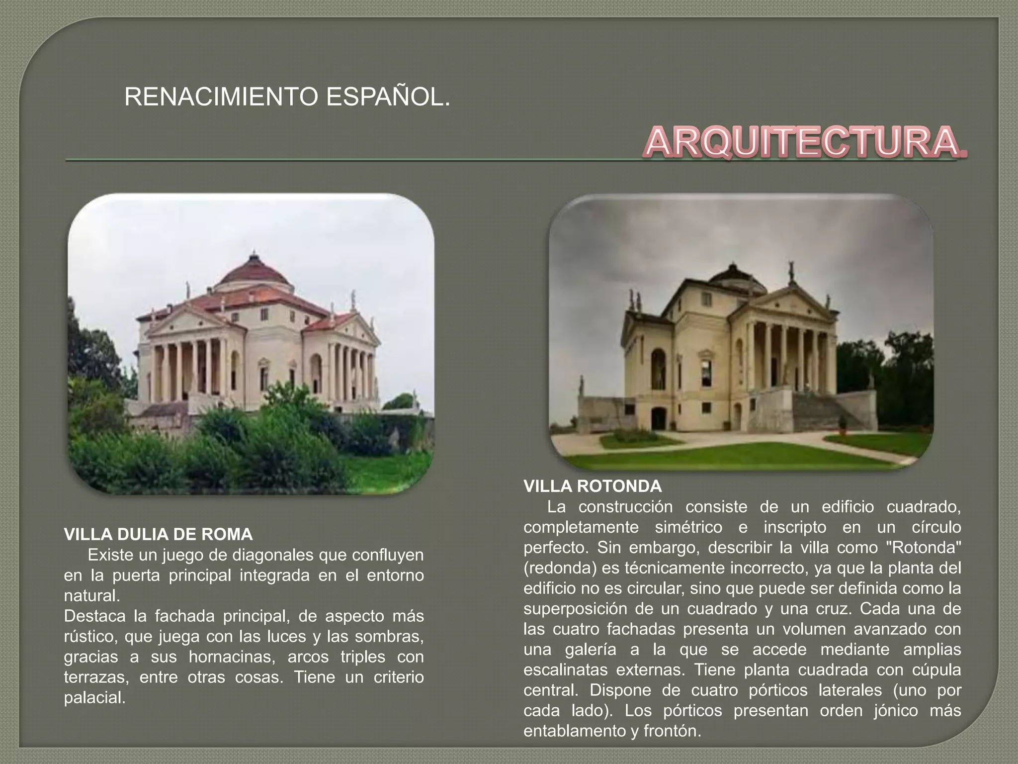 RENACIMIENTO ESPAÑOL.
VILLA DULIA DE ROMA
Existe un juego de diagonales que confluyen
en la puerta principal integrada en el entorno
natural.
Destaca la fachada principal, de aspecto más
rústico, que juega con las luces y las sombras,
gracias a sus hornacinas, arcos triples con
terrazas, entre otras cosas. Tiene un criterio
palacial.
VILLA ROTONDA
La construcción consiste de un edificio cuadrado,
completamente simétrico e inscripto en un círculo
perfecto. Sin embargo, describir la villa como "Rotonda"
(redonda) es técnicamente incorrecto, ya que la planta del
edificio no es circular, sino que puede ser definida como la
superposición de un cuadrado y una cruz. Cada una de
las cuatro fachadas presenta un volumen avanzado con
una galería a la que se accede mediante amplias
escalinatas externas. Tiene planta cuadrada con cúpula
central. Dispone de cuatro pórticos laterales (uno por
cada lado). Los pórticos presentan orden jónico más
entablamento y frontón.
 