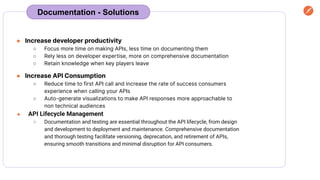 Documentation - Solutions
● Increase developer productivity
○ Focus more time on making APIs, less time on documenting them
○ Rely less on developer expertise, more on comprehensive documentation
○ Retain knowledge when key players leave
● Increase API Consumption
○ Reduce time to first API call and increase the rate of success consumers
experience when calling your APIs
○ Auto-generate visualizations to make API responses more approachable to
non technical audiences
● API Lifecycle Management
○ Documentation and testing are essential throughout the API lifecycle, from design
and development to deployment and maintenance. Comprehensive documentation
and thorough testing facilitate versioning, deprecation, and retirement of APIs,
ensuring smooth transitions and minimal disruption for API consumers.
 